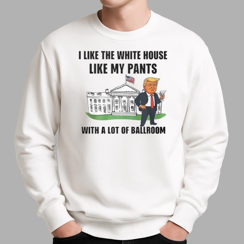 Trump I Like The White House Like My Pants With A Lot Of Ballroom Shirt